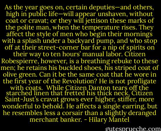 As the year goes on, certain deputies—and others, high in public life—will appear unshaven, without coat or cravat; or they will jettison these marks of the polite man, when the temperature rises. They affect the style of men who begin their mornings with a splash under a backyard pump, and who stop off at their street-corner bar for a nip of spirits on their way to ten hours’ manual labor. Citizen Robespierre, however, is a breathing rebuke<br />to these men; he retains his buckled shoes, his striped coat of olive green. Can it be the same coat that he wore in the first year of the Revolution? He is not profligate with coats.<br /><br />While Citizen Danton tears off the starched linen that fretted his thick neck, Citizen Saint-Just’s cravat grows ever higher, stiffer, more wonderful to behold. He affects a single earring, but he resembles less a corsair than a slightly deranged merchant banker. - Hilary Mantel