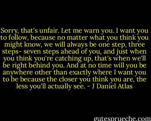Sorry, that's unfair. Let me warn you. I want you to follow, because no matter what you think you might know, we will always be one step, three steps- seven steps ahead of you, and just when you think you're catching up, that's when we'll be right behind you. And at no time will you be anywhere other than exactly where I want you to be because the closer you think you are, the less you'll actually see. - J Daniel Atlas