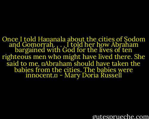 Once I told Ha�anala about the cities of Sodom and Gomorrah. . . . I told her how Abraham bargained with God for the lives of ten righteous men who might have lived there. She said to me, �Abraham should have taken the babies from the cities. The babies were innocent.� - Mary Doria Russell