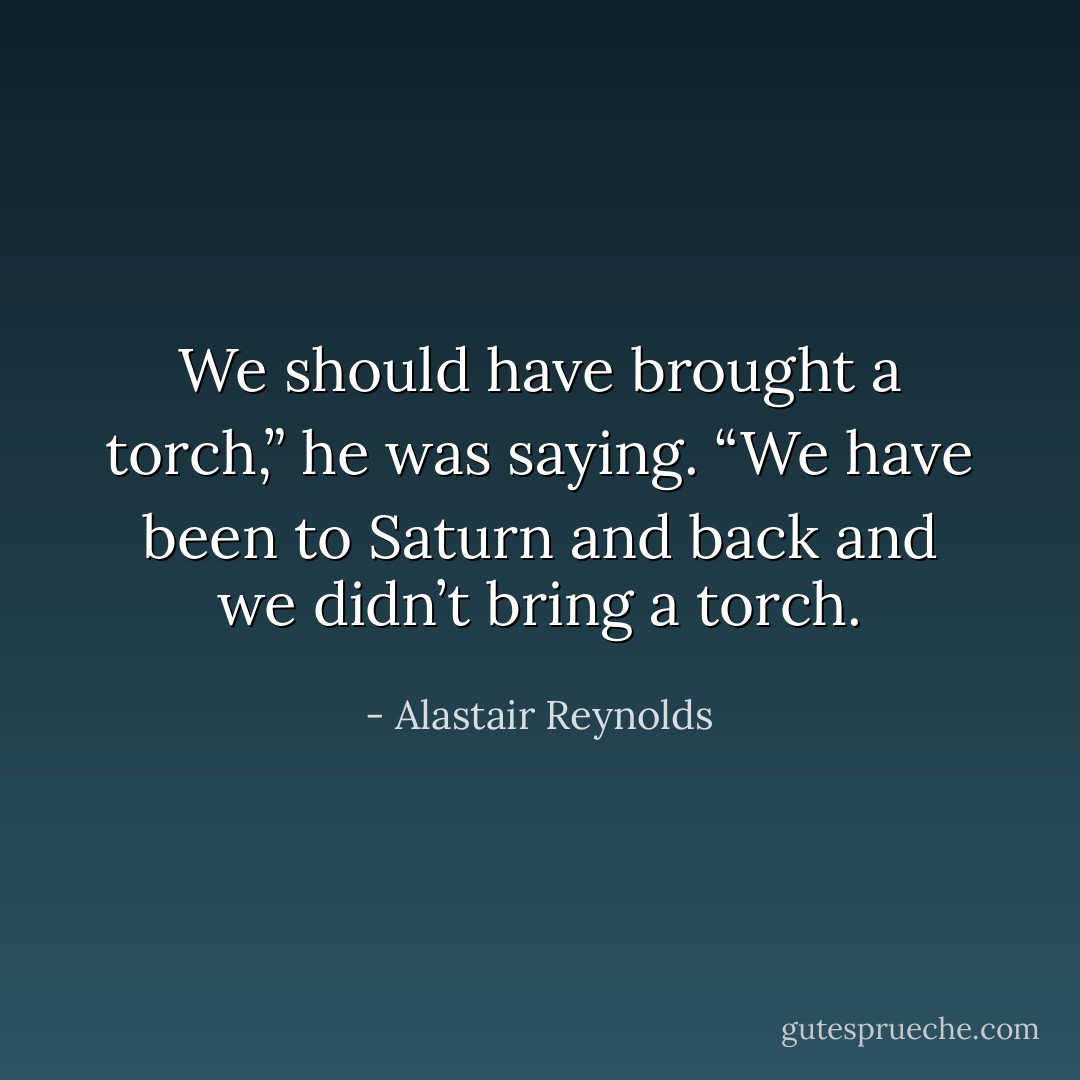 We should have brought a torch,” he was saying. “We have been to Saturn and back and we didn’t bring a torch. - Alastair Reynolds