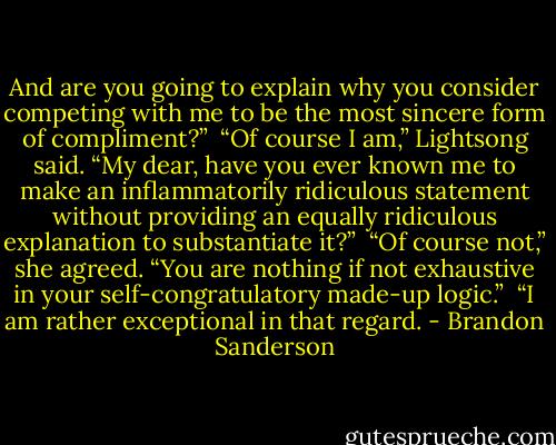And are you going to explain why you consider competing with me to be the most sincere form of compliment?” <br />“Of course I am,” Lightsong said. “My dear, have you ever known me to make an inflammatorily ridiculous statement without providing an equally ridiculous explanation to substantiate it?” <br />“Of course not,” she agreed. “You are nothing if not exhaustive in your self-congratulatory made-up logic.” <br />“I am rather exceptional in that regard. - Brandon Sanderson