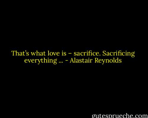 That’s what love is – sacrifice. Sacrificing everything ... - Alastair Reynolds