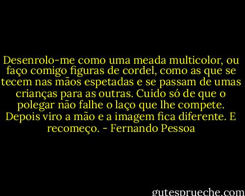 Desenrolo-me como uma meada multicolor, ou faço comigo figuras de cordel, como as que se tecem nas mãos espetadas e se passam de umas crianças para as outras. Cuido só de que o polegar não falhe o laço que lhe compete. Depois viro a mão e a imagem fica diferente. E recomeço. - Fernando Pessoa