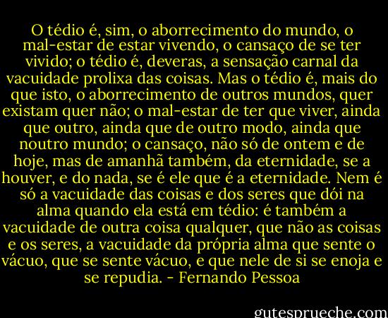 O tédio é, sim, o aborrecimento do mundo, o mal-estar de estar vivendo, o cansaço de se ter vivido; o tédio é, deveras, a sensação carnal da vacuidade prolixa das coisas. Mas o tédio é, mais do que isto, o aborrecimento de outros mundos, quer existam quer não; o mal-estar de ter que viver, ainda que outro, ainda que de outro modo, ainda que noutro mundo; o cansaço, não só de ontem e de hoje, mas de amanhã também, da eternidade, se a houver, e do nada, se é ele que é a eternidade. Nem é só a vacuidade das coisas e dos seres que dói na alma quando ela está em tédio: é também a vacuidade de outra coisa qualquer, que não as coisas e os seres, a vacuidade da própria alma que sente o vácuo, que se sente vácuo, e que nele de si se enoja e se repudia. - Fernando Pessoa