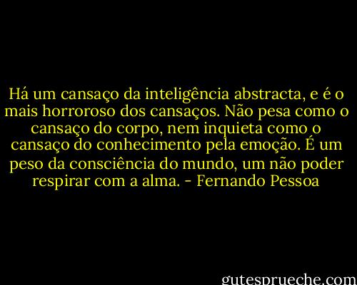 Há um cansaço da inteligência abstracta, e é o mais horroroso dos cansaços. Não pesa como o cansaço do corpo, nem inquieta como o cansaço do conhecimento pela emoção. É um peso da consciência do mundo, um não poder respirar com a alma. - Fernando Pessoa