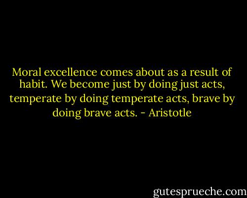 Moral excellence comes about as a result of habit. We become just by doing just acts, temperate by doing temperate acts, brave by doing brave acts. - Aristotle