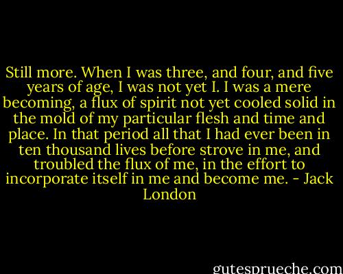 Still more. When I was three, and four, and five years of age, I was not yet I. I was a mere becoming, a flux of spirit not yet cooled solid in the mold of my particular flesh and time and place. In that period all that I had ever been in ten thousand lives before strove in me, and troubled the flux of me, in the effort to incorporate itself in me and become me. - Jack London