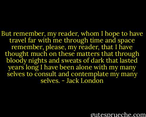 But remember, my reader, whom I hope to have travel far with me through time and space remember, please, my reader, that I have thought much on these matters that through bloody nights and sweats of dark that lasted years long I have been alone with my many selves to consult and contemplate my many selves. - Jack London