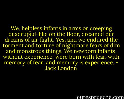 We, helpless infants in arms or creeping quadruped-like on the floor, dreamed our dreams of air flight. Yes; and we endured the torment and torture of nightmare fears of dim and monstrous things. We newborn infants, without experience, were born with fear, with memory of fear; and memory is experience. - Jack London