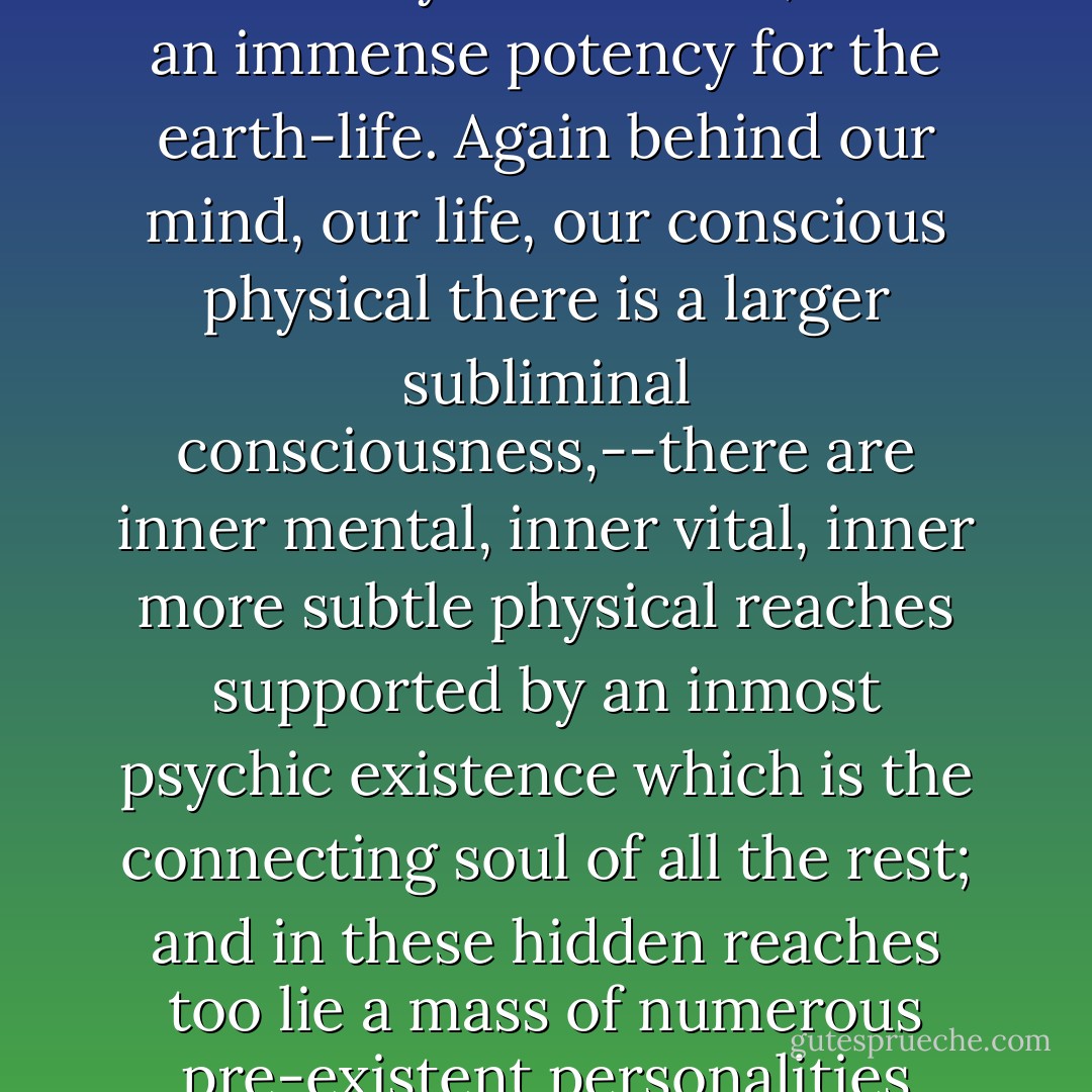 ...below even our most obscure physical consciousness is a subconscious being in which as in a covering and supporting soil are all manner of hidden seeds that sprout up, unaccountably to us, on our surface and into which we are constantly throwing fresh seeds that prolong our past and will influence our future,--a subconscious being, obscure, small in its motions, capriciously and almost fantastically subrational, but of an immense potency for the earth-life. Again behind our mind, our life, our conscious physical there is a larger subliminal consciousness,--there are inner mental, inner vital, inner more subtle physical reaches supported by an inmost psychic existence which is the connecting soul of all the rest; and in these hidden reaches too lie a mass of numerous pre-existent personalities which supply the material, the motive-forces, the impulsions of our developing surface existence. For in each of us here there may be one central person, but also a multitude of subordinate personalities created by the past history of its manifestation or by expressions of it on these inner planes which support its present play in this external material cosmos... - Sri Aurobindo