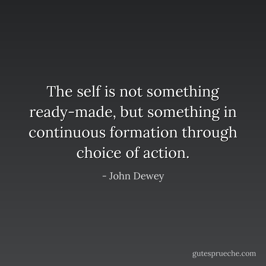 The self is not something ready-made, but something in continuous formation through choice of action. - John Dewey