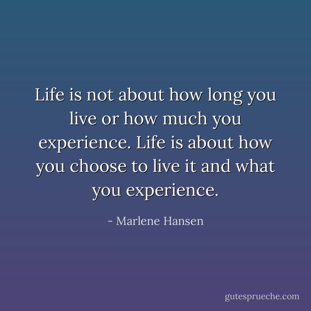 Life is not about how long you live or how much you experience. Life is about how you choose to live it and what you experience. - Marlene Hansen