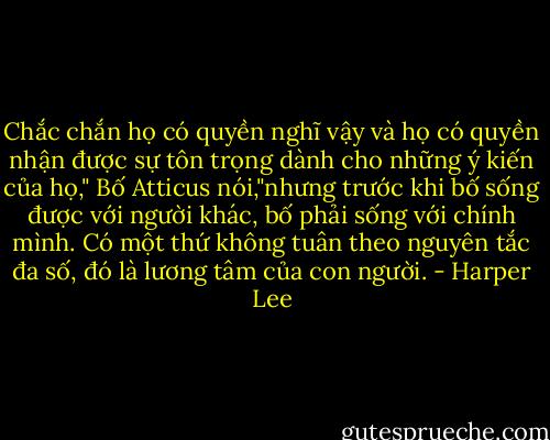 Chắc chắn họ có quyền nghĩ vậy và họ có quyền nhận được sự tôn trọng dành cho những ý kiến của họ," Bố Atticus nói,"nhưng trước khi bố sống được với người khác, bố phải sống với chính mình. Có một thứ không tuân theo nguyên tắc đa số, đó là lương tâm của con người. - Harper Lee