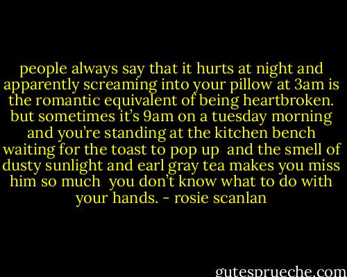 people always say that it hurts at night<br />and apparently screaming into your pillow at 3am<br />is the romantic equivalent of being heartbroken.<br />but sometimes<br />it’s 9am on a tuesday morning<br />and you’re standing at the kitchen bench waiting for the toast to pop up<br /><br />and the smell of dusty sunlight and earl gray tea makes you miss him so much <br />you don’t know what to do with your hands. - rosie scanlan