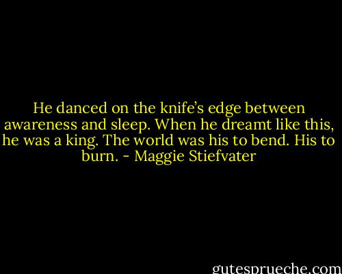 He danced on the knife’s edge between awareness and sleep. When he dreamt like this, he was a king. The world was his to bend. His to burn. - Maggie Stiefvater