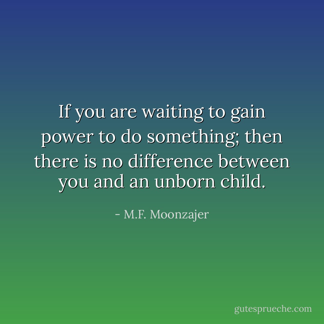 If you are waiting to gain power to do something; then there is no difference between you and an unborn child. - M.F. Moonzajer