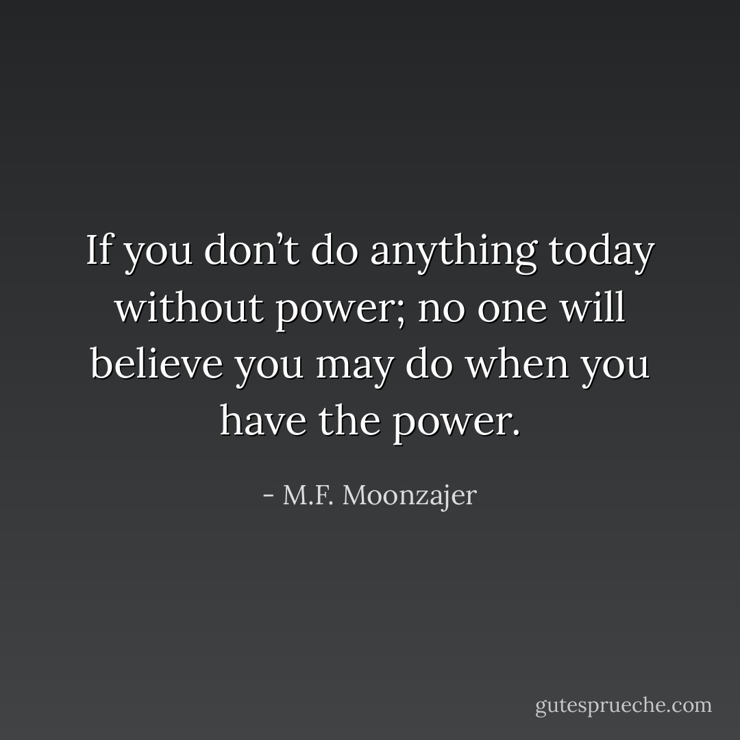 If you don’t do anything today without power; no one will believe you may do when you have the power. - M.F. Moonzajer