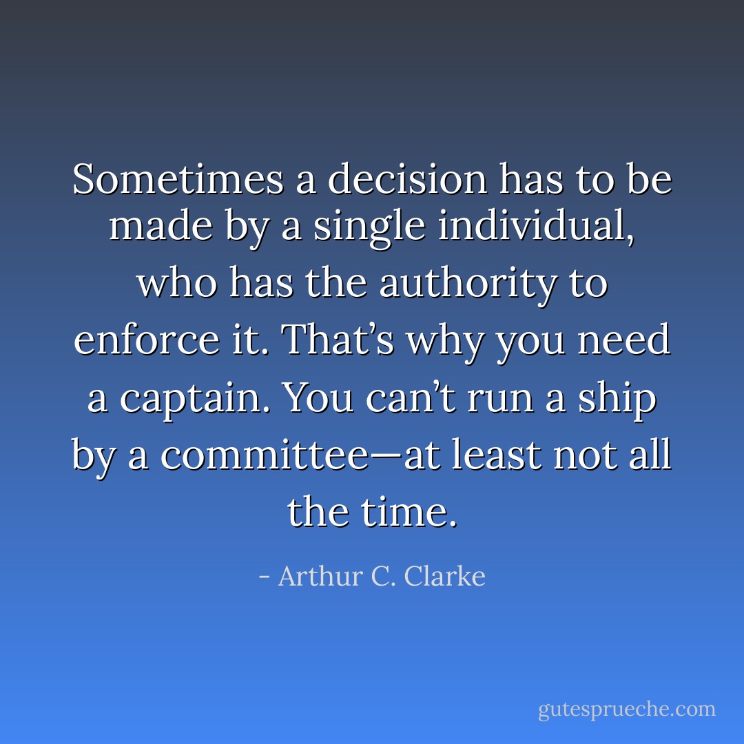 Sometimes a decision has to be made by a single individual, who has the authority to enforce it. That’s why you need a captain. You can’t run a ship by a committee—at least not all the time. - Arthur C. Clarke