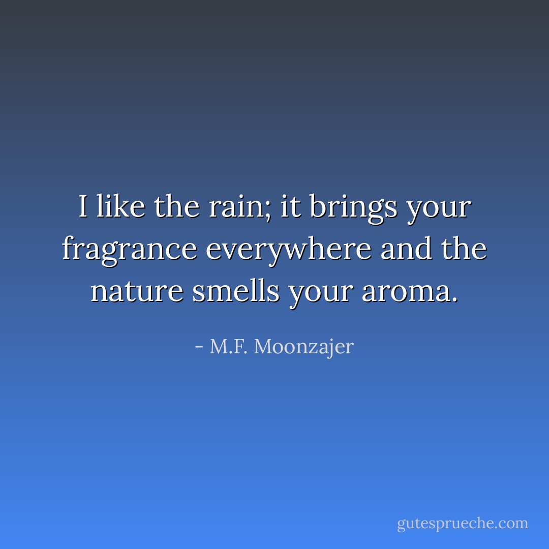 I like the rain; it brings your fragrance everywhere and the nature smells your aroma. - M.F. Moonzajer