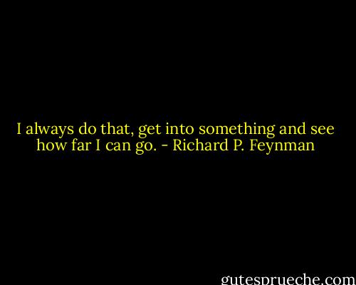 I always do that, get into something and see how far I can go. - Richard P. Feynman