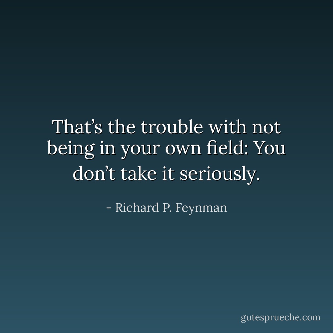 That’s the trouble with not being in your own field: You don’t take it seriously. - Richard P. Feynman