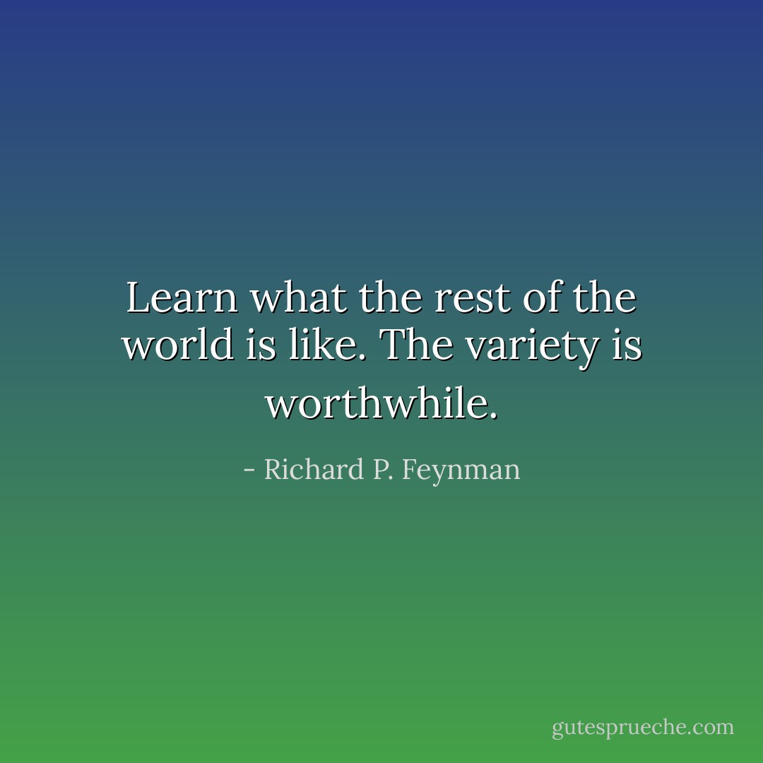 Learn what the rest of the world is like. The variety is worthwhile. - Richard P. Feynman