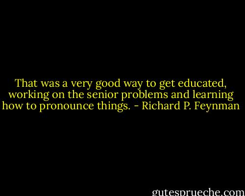 That was a very good way to get educated, working on the senior problems and learning how to pronounce things. - Richard P. Feynman