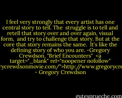 I feel very strongly that every artist has one central story to tell. The <br />struggle is to tell and retell that story over and over again, visual form, <br />and try to challenge that story. But at the core that story remains the same. <br />It's like the defining story of who you are.<br />-Gregory Crewdson, "Brief Encounters"<br /><br /><a target="_blank" rel="noopener nofollow" href="http://www.gregorycrewdsonmovie.com/">http://www.gregorycrewdsonmovie.com/</a> - Gregory Crewdson