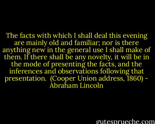 The facts with which I shall deal this evening are mainly old and familiar; nor is there anything new in the general use I shall make of them. If there shall be any novelty, it will be in the mode of presenting the facts, and the inferences and observations following that presentation.<br /><br />(Cooper Union address, 1860) - Abraham Lincoln
