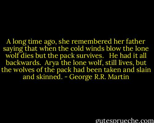 A long time ago, she remembered her father saying that when the cold winds blow the lone wolf dies but the pack survives. <br /><br />He had it all backwards.<br /><br />Arya the lone wolf, still lives, but the wolves of the pack had been taken and slain and skinned. - George R.R. Martin