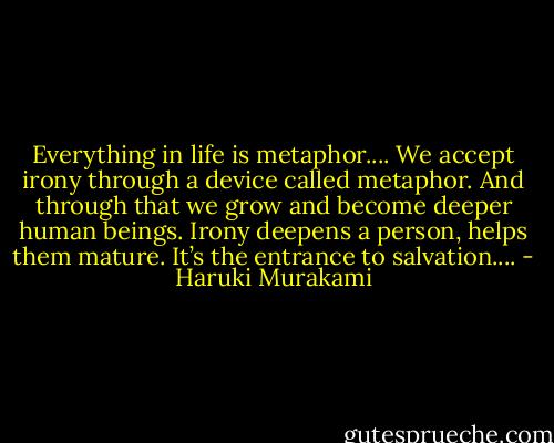 Everything in life is metaphor.... We accept irony through a device called metaphor. And through that we grow and become deeper human beings. Irony deepens a person, helps them mature. It’s the entrance to salvation.... - Haruki Murakami