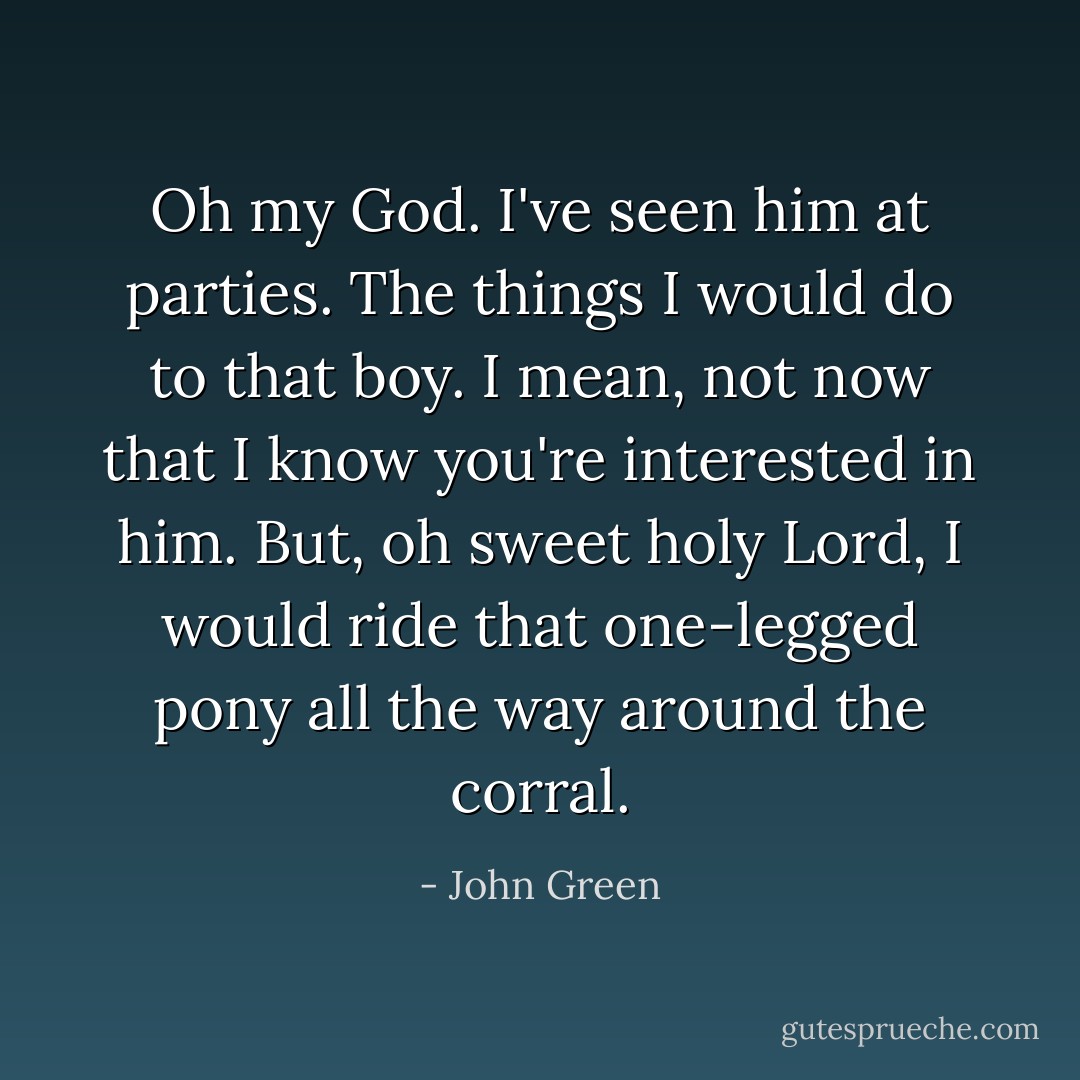 Oh my God. I've seen him at parties. The things I would do to that boy. I mean, not now that I know you're interested in him. But, oh sweet holy Lord, I would ride that one-legged pony all the way around the corral. - John Green