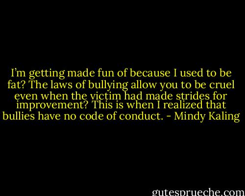 I’m getting made fun of because I used to be fat? The laws of bullying allow you to be cruel even when the victim had made strides for improvement? This is when I realized that bullies have no code of conduct. - Mindy Kaling