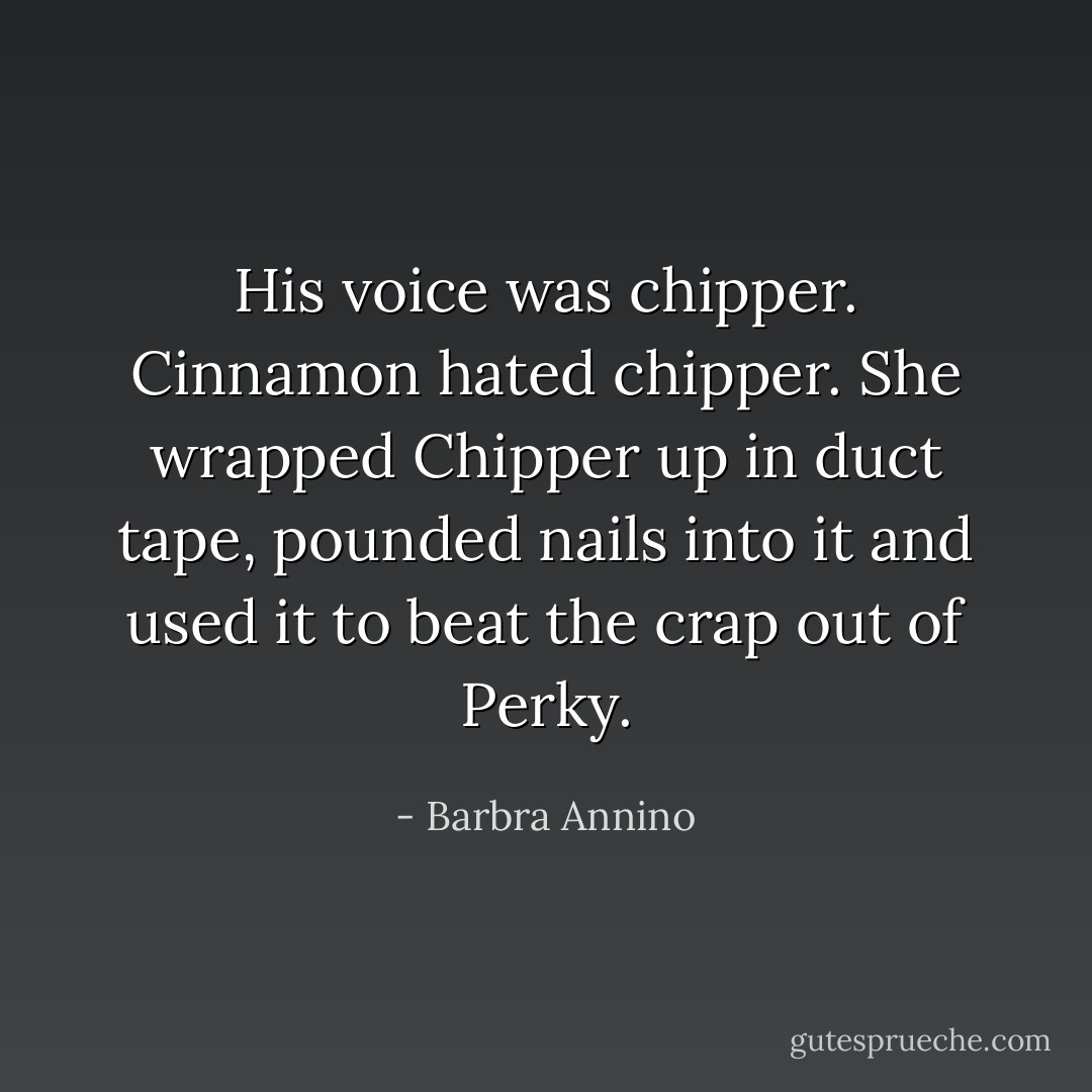 His voice was chipper. Cinnamon hated chipper. She wrapped Chipper up in duct tape, pounded nails into it and used it to beat the crap out of Perky. - Barbra Annino