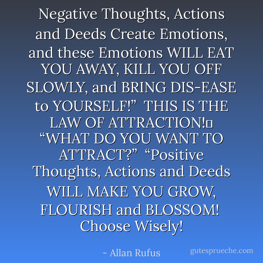 Negative Thoughts, Actions<br />and Deeds Create Emotions,<br />and these Emotions WILL<br />EAT YOU AWAY, KILL YOU<br />OFF SLOWLY, and BRING DIS-EASE<br />to YOURSELF!”<br /><br />THIS IS THE LAW OF ATTRACTION!� “WHAT DO YOU WANT TO ATTRACT?”<br /><br />“Positive Thoughts,<br />Actions and Deeds<br />WILL MAKE YOU<br />GROW, FLOURISH<br />and BLOSSOM!<br /><br />Choose Wisely! - Allan Rufus