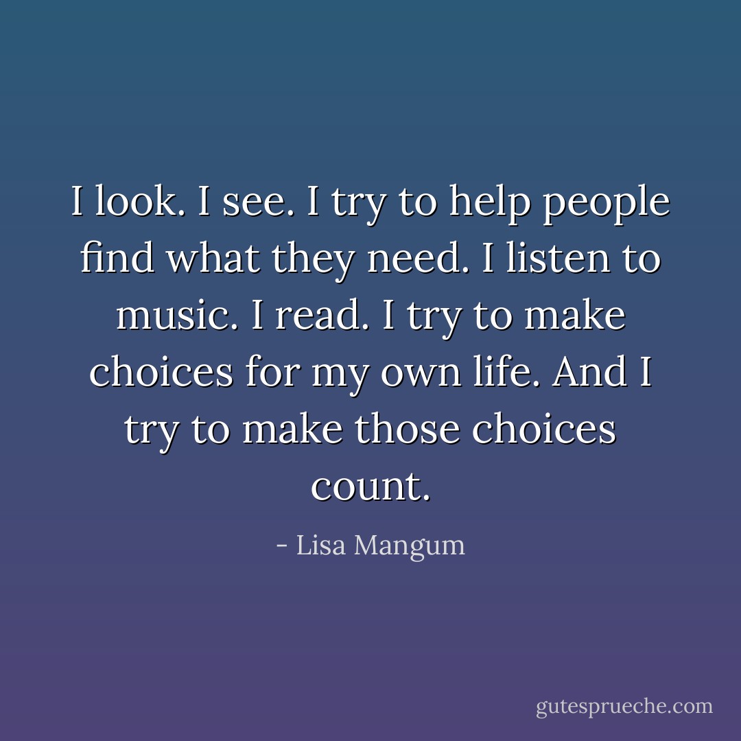 I look. I see. I try to help people find what they need. I listen to music. I read. I try to make choices for my own life. And I try to make those choices count. - Lisa Mangum