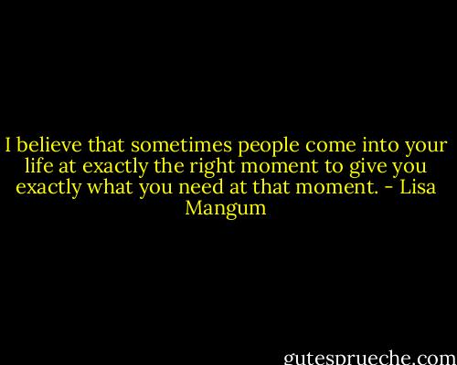 I believe that sometimes people come into your life at exactly the right moment to give you exactly what you need at that moment. - Lisa Mangum