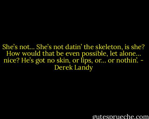 She’s not… She’s not datin’ the skeleton, is she? How would that be even possible, let alone… nice? He’s got no skin, or lips, or… or nothin’. - Derek Landy