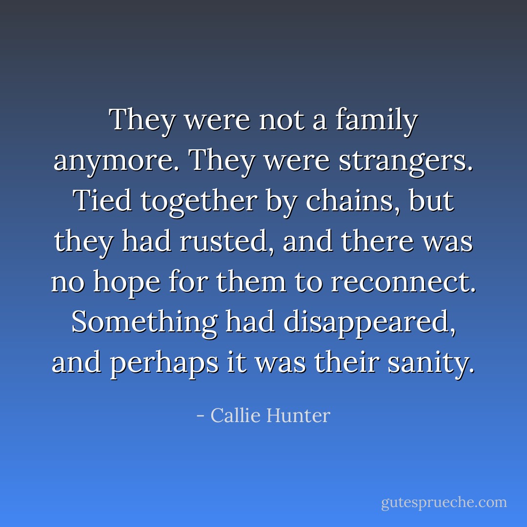 They were not a family anymore. They were strangers. Tied together by chains, but they had rusted, and there was no hope for them to reconnect. Something had disappeared, and perhaps it was their sanity. - Callie Hunter