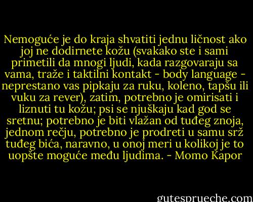 Nemoguće je do kraja shvatiti jednu ličnost ako joj ne dodirnete kožu (svakako ste i sami primetili da mnogi ljudi, kada razgovaraju sa vama, traže i taktilni kontakt - body language - neprestano vas pipkaju za ruku, koleno, tapšu ili vuku za rever), zatim, potrebno je omirisati i liznuti tu kožu; psi se njuškaju kad god se sretnu; potrebno je biti vlažan od tuđeg znoja, jednom rečju, potrebno je prodreti u samu srž tuđeg bića, naravno, u onoj meri u kolikoj je to uopšte moguće među ljudima. - Momo Kapor