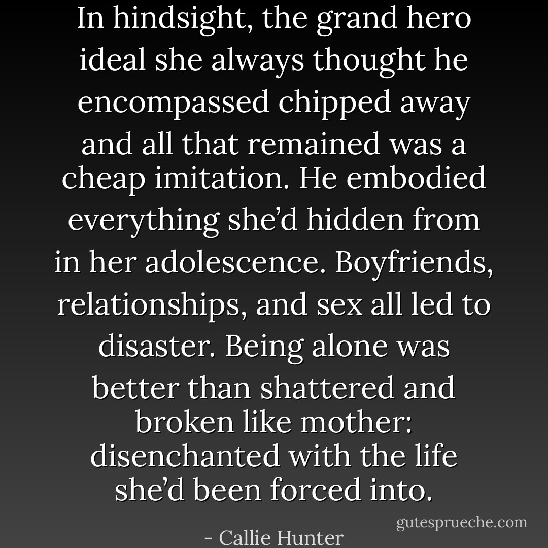 In hindsight, the grand hero ideal she always thought he encompassed chipped away and all that remained was a cheap imitation. He embodied everything she’d hidden from in her adolescence. Boyfriends, relationships, and sex all led to disaster. Being alone was better than shattered and broken like mother: disenchanted with the life she’d been forced into. - Callie Hunter