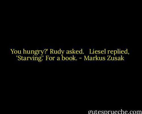 You hungry?' Rudy asked. <br /><br />Liesel replied, 'Starving.' For a book. - Markus Zusak