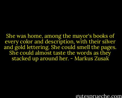 She was home, among the mayor's books of every color and description, with their silver and gold lettering. She could smell the pages. She could almost taste the words as they stacked up around her. - Markus Zusak