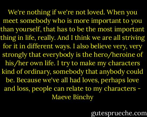 We're nothing if we're not loved. When you meet somebody who is more important to you than yourself, that has to be the most important thing in life, really. And I think we are all striving for it in different ways. I also believe very, very strongly that everybody is the hero/heroine of his/her own life. I try to make my characters kind of ordinary, somebody that anybody could be. Because we've all had loves, perhaps love and loss, people can relate to my characters - Maeve Binchy