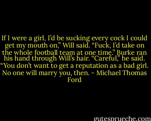 If I were a girl, I’d be sucking every cock I could get my mouth on,” Will said. “Fuck, I’d take on the whole football team at one time.”<br />Burke ran his hand through Will’s hair. “Careful,” he said. “You don’t want to get a reputation as a bad girl. No one will marry you, then. - Michael Thomas Ford