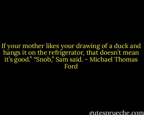 If your mother likes your drawing of a duck and hangs it on the refrigerator, that doesn’t mean it’s good.”<br />“Snob,” Sam said. - Michael Thomas Ford