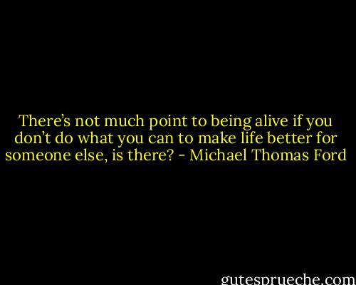 There’s not much point to being alive if you don’t do what you can to make life better for someone else, is there? - Michael Thomas Ford