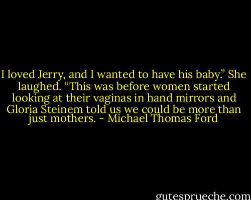 I loved Jerry, and I wanted to have his baby.” She laughed. “This was before women started looking at their vaginas in hand mirrors and Gloria Steinem told us we could be more than just mothers. - Michael Thomas Ford