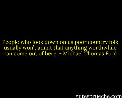People who look down on us poor country folk usually won’t admit that anything worthwhile can come out of here. - Michael Thomas Ford