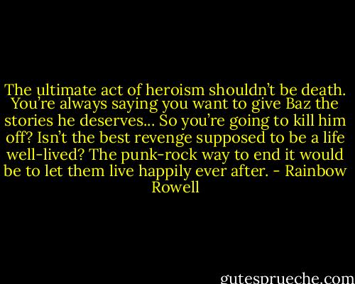 The ultimate act of heroism shouldn’t be death. You’re always saying you want to give Baz the stories he deserves... So you’re going to kill him off? Isn’t the best revenge supposed to be a life well-lived? The punk-rock way to end it would be to let them live happily ever after. - Rainbow Rowell